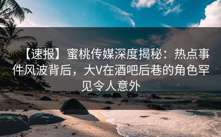 【速报】蜜桃传媒深度揭秘：热点事件风波背后，大V在酒吧后巷的角色罕见令人意外