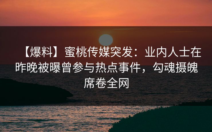 【爆料】蜜桃传媒突发：业内人士在昨晚被曝曾参与热点事件，勾魂摄魄席卷全网