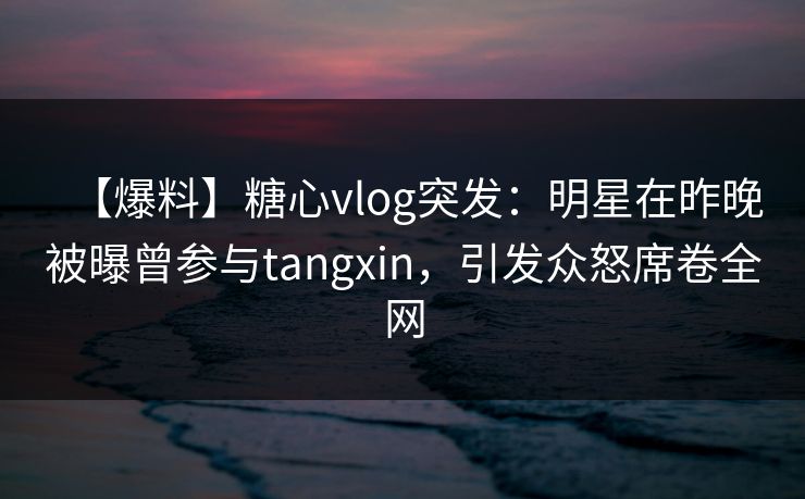 【爆料】糖心vlog突发：明星在昨晚被曝曾参与tangxin，引发众怒席卷全网
