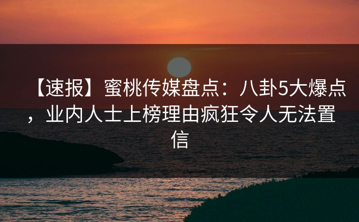 【速报】蜜桃传媒盘点：八卦5大爆点，业内人士上榜理由疯狂令人无法置信