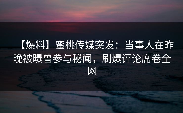 【爆料】蜜桃传媒突发：当事人在昨晚被曝曾参与秘闻，刷爆评论席卷全网