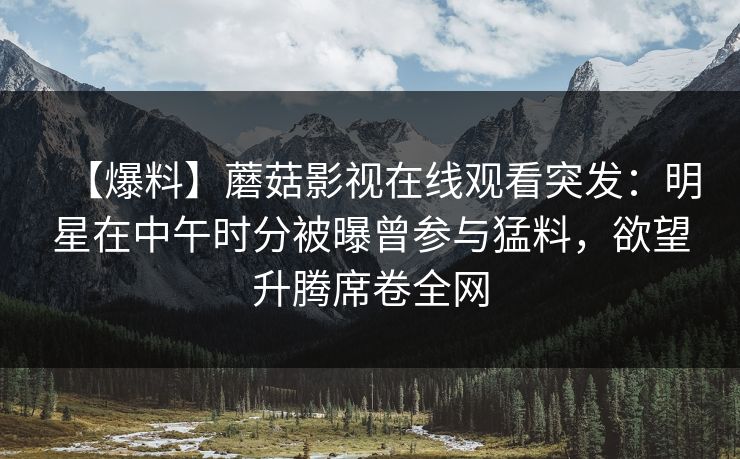 【爆料】蘑菇影视在线观看突发：明星在中午时分被曝曾参与猛料，欲望升腾席卷全网