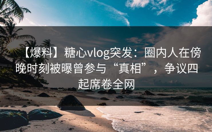【爆料】糖心vlog突发：圈内人在傍晚时刻被曝曾参与“真相”，争议四起席卷全网