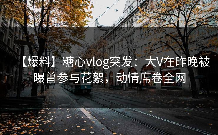 【爆料】糖心vlog突发:大V在昨晚被曝曾参与花絮,动情席卷全网 【爆料】糖心vlog突发:大V在昨晚被曝曾参与花絮,动情席卷全网