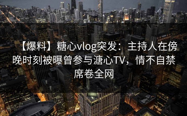 【爆料】糖心vlog突发：主持人在傍晚时刻被曝曾参与溏心TV，情不自禁席卷全网