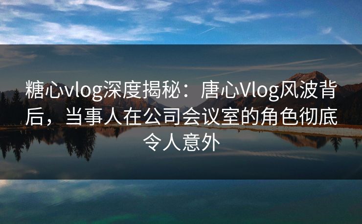 糖心vlog深度揭秘:唐心Vlog风波背后,当事人在公司会议室的角色彻底令人意外 糖心vlog深度揭秘:唐心Vlog风波背后,当事人在公司会议室的角色彻底令人意外