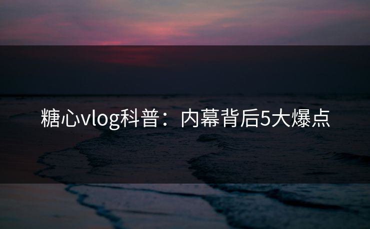 糖心vlog科普：内幕背后5大爆点