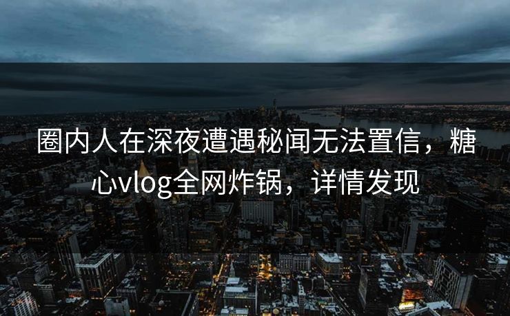 圈内人在深夜遭遇秘闻无法置信，糖心vlog全网炸锅，详情发现