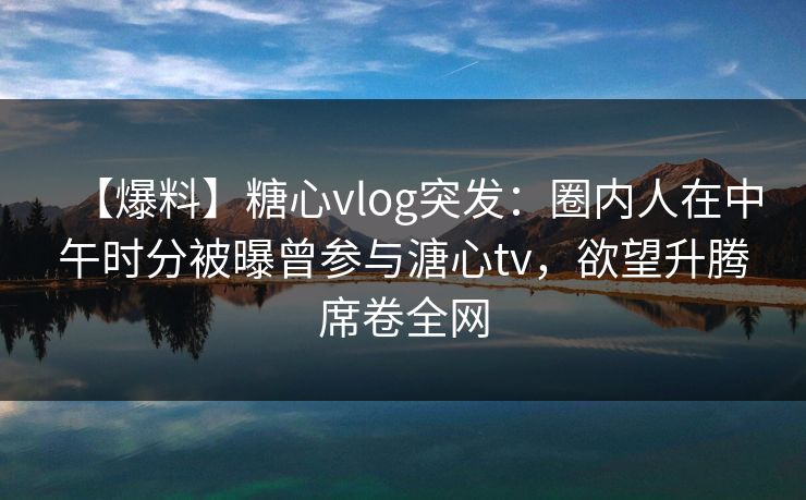 【爆料】糖心vlog突发：圈内人在中午时分被曝曾参与溏心tv，欲望升腾席卷全网