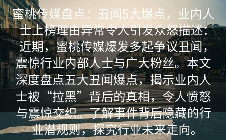 蜜桃传媒盘点：丑闻5大爆点，业内人士上榜理由异常令人引发众怒描述：近期，蜜桃传媒爆发多起争议丑闻，震惊行业内部人士与广大粉丝。本文深度盘点五大丑闻爆点，揭示业内人士被“拉黑”背后的真相，令人愤怒与震惊交织。了解事件背后隐藏的行业潜规则，探究行业未来走向。