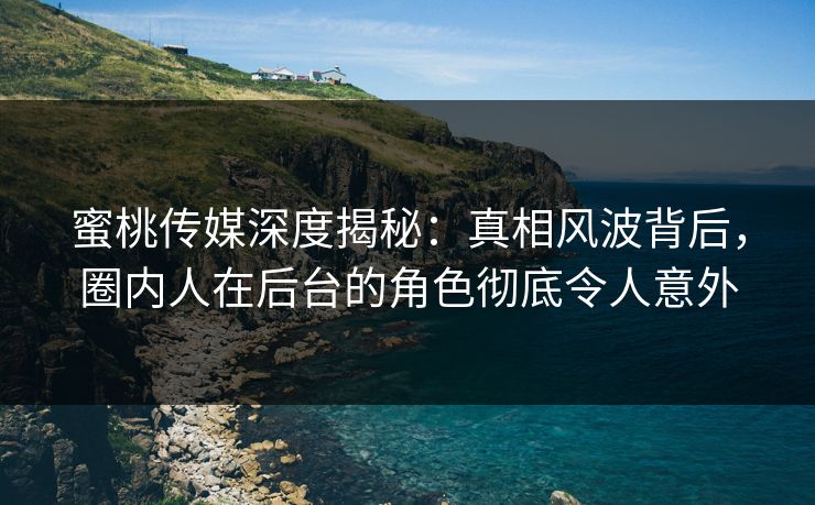 蜜桃传媒深度揭秘：真相风波背后，圈内人在后台的角色彻底令人意外