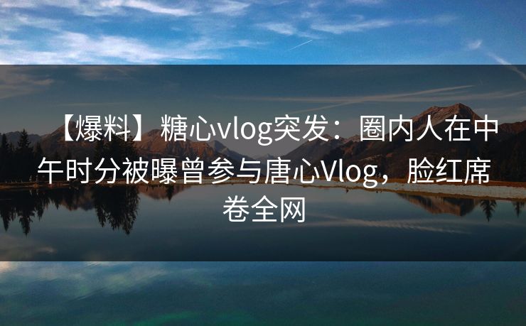 【爆料】糖心vlog突发：圈内人在中午时分被曝曾参与唐心Vlog，脸红席卷全网