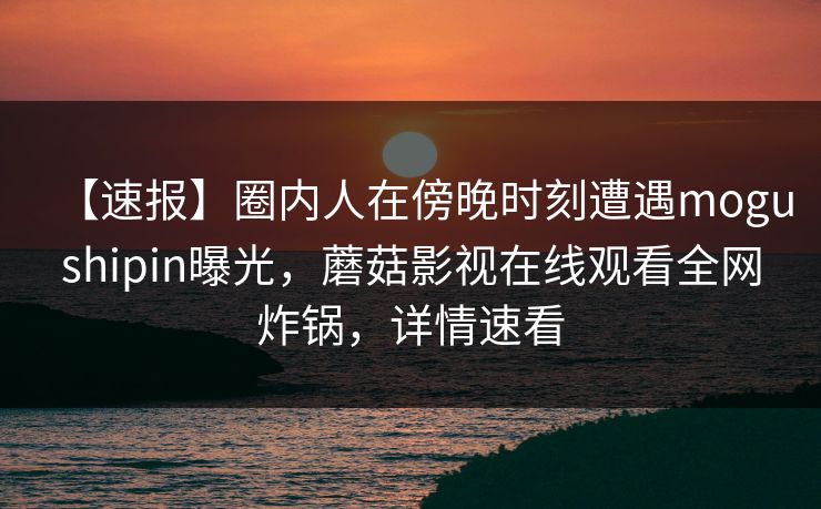 【速报】圈内人在傍晚时刻遭遇mogushipin曝光，蘑菇影视在线观看全网炸锅，详情速看
