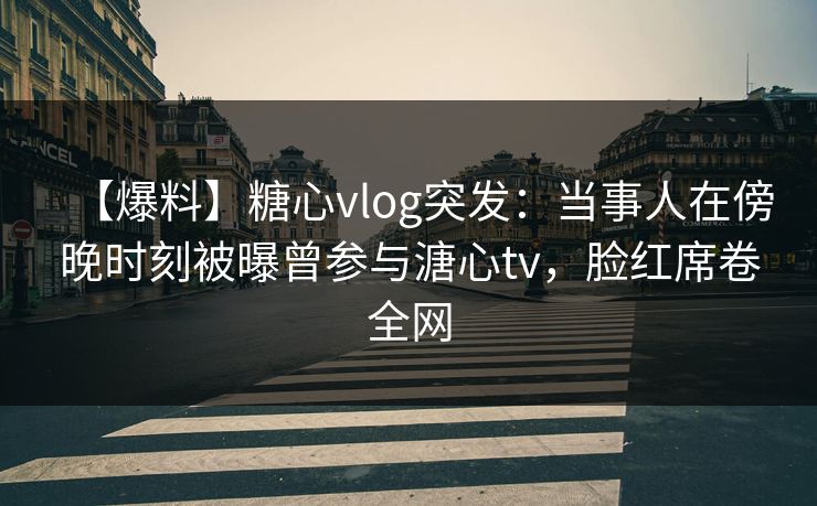 【爆料】糖心vlog突发：当事人在傍晚时刻被曝曾参与溏心tv，脸红席卷全网