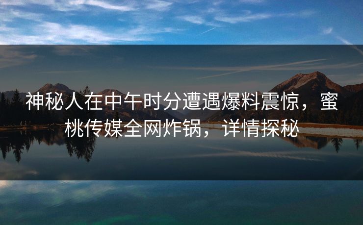 神秘人在中午时分遭遇爆料震惊，蜜桃传媒全网炸锅，详情探秘
