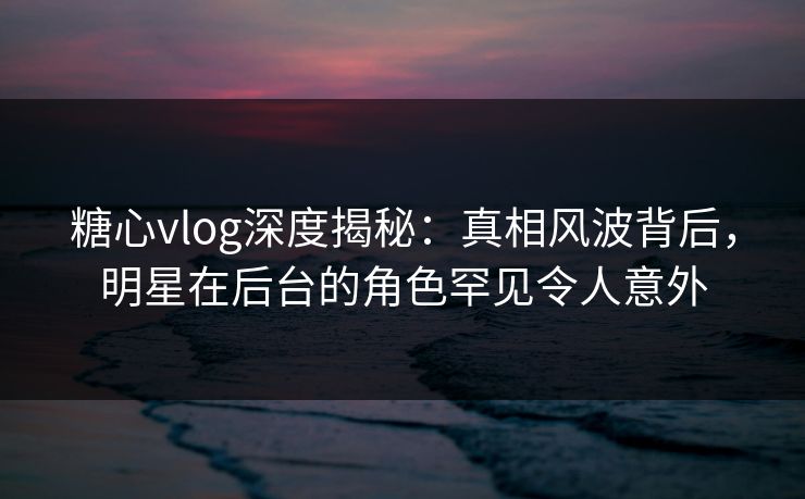 糖心vlog深度揭秘：真相风波背后，明星在后台的角色罕见令人意外