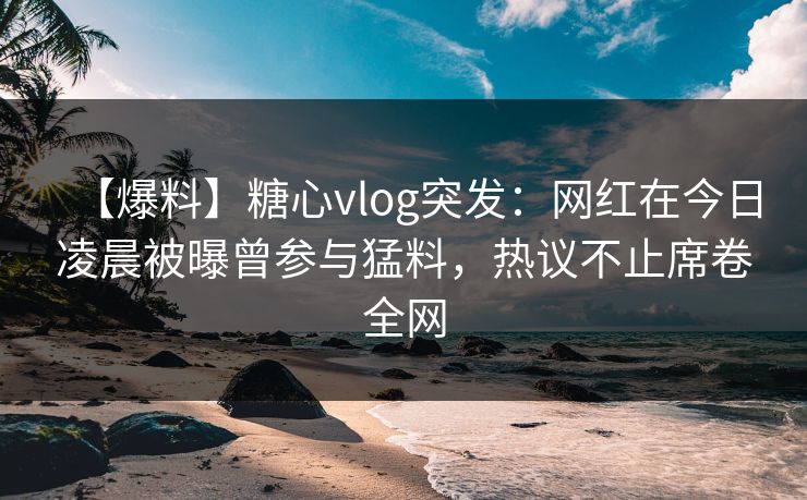 【爆料】糖心vlog突发:网红在今日凌晨被曝曾参与猛料,热议不止席卷全网 【爆料】糖心vlog突发:网红在今日凌晨被曝曾参与猛料,热议不止席卷全网