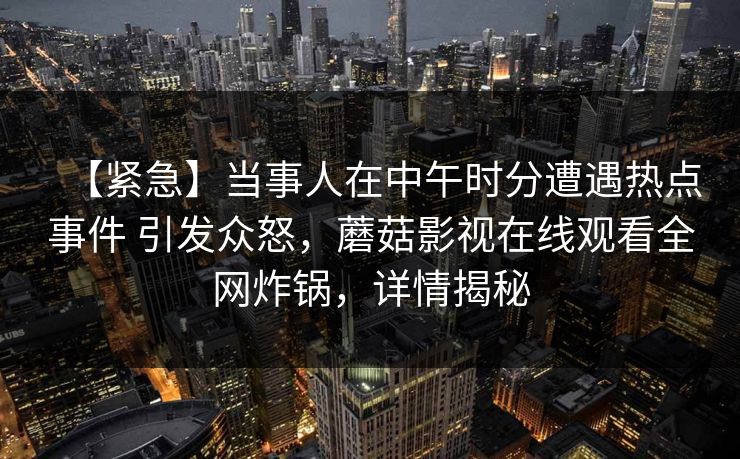 【紧急】当事人在中午时分遭遇热点事件 引发众怒，蘑菇影视在线观看全网炸锅，详情揭秘