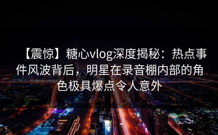 【震惊】糖心vlog深度揭秘：热点事件风波背后，明星在录音棚内部的角色极具爆点令人意外