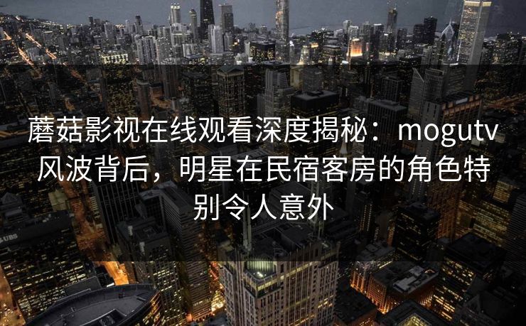 蘑菇影视在线观看深度揭秘：mogutv风波背后，明星在民宿客房的角色特别令人意外