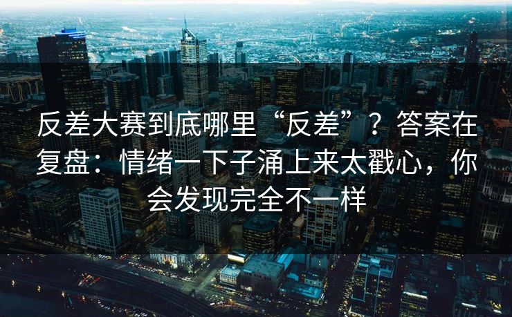 反差大赛到底哪里“反差”？答案在复盘：情绪一下子涌上来太戳心，你会发现完全不一样