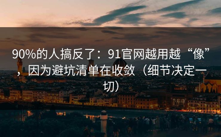 90%的人搞反了：91官网越用越“像”，因为避坑清单在收敛（细节决定一切）