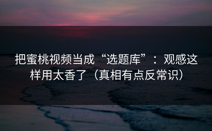 把蜜桃视频当成“选题库”：观感这样用太香了（真相有点反常识）