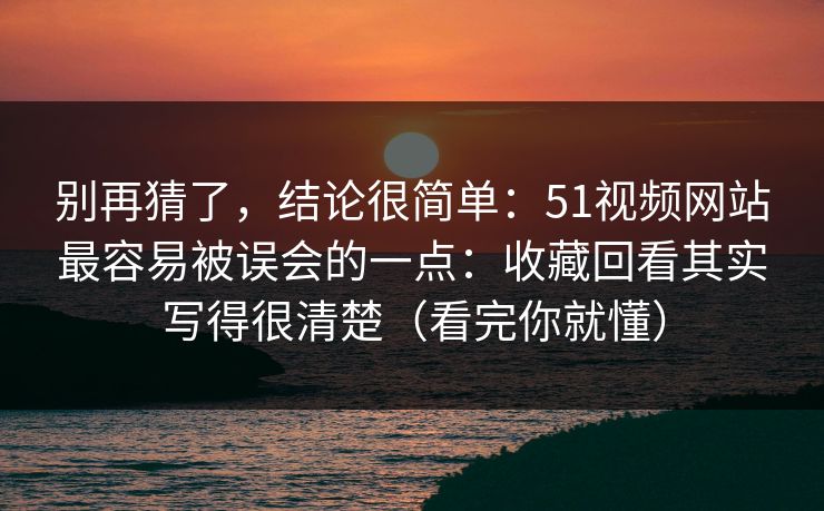别再猜了，结论很简单：51视频网站最容易被误会的一点：收藏回看其实写得很清楚（看完你就懂）