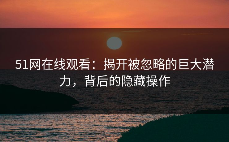 51网在线观看：揭开被忽略的巨大潜力，背后的隐藏操作