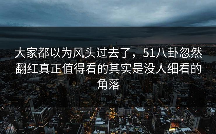 大家都以为风头过去了，51八卦忽然翻红真正值得看的其实是没人细看的角落