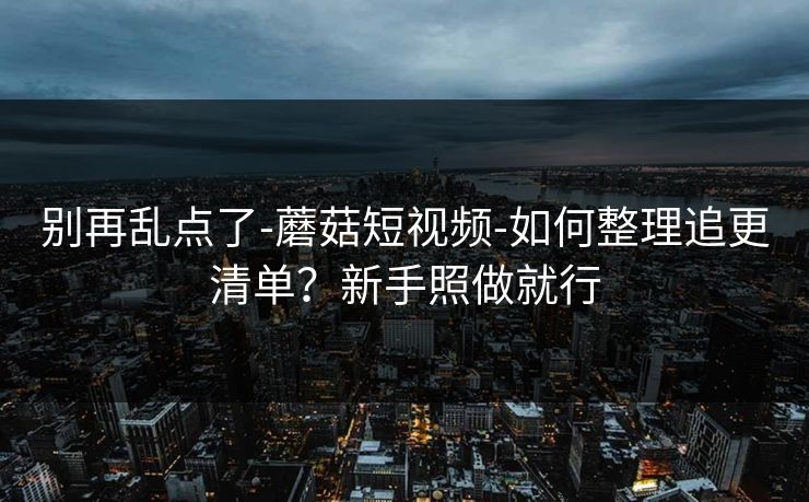 别再乱点了-蘑菇短视频-如何整理追更清单？新手照做就行