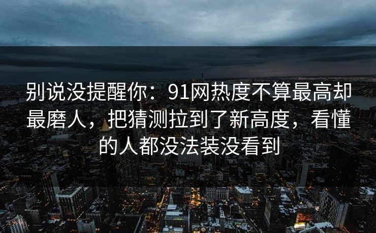 别说没提醒你：91网热度不算最高却最磨人，把猜测拉到了新高度，看懂的人都没法装没看到